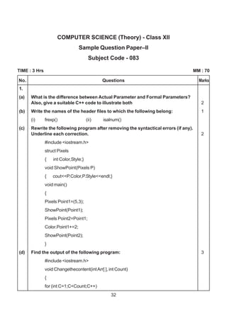 32
No. Questions Marks
COMPUTER SCIENCE (Theory) - Class XII
Sample Question Paper–II
Subject Code - 083
TIME : 3 Hrs MM : 70
1.
(a) What is the difference between Actual Parameter and Formal Parameters?
Also, give a suitable C++ code to illustrate both 2
(b) Write the names of the header files to which the following belong: 1
(i) frexp() (ii) isalnum()
(c) Rewrite the following program after removing the syntactical errors (if any).
Underline each correction. 2
#include <iostream.h>
struct Pixels
{ int Color,Style;}
void ShowPoint(Pixels P)
{ cout<<P.Color,P.Style<<endl;}
void main()
{
Pixels Point1=(5,3);
ShowPoint(Point1);
Pixels Point2=Point1;
Color.Point1+=2;
ShowPoint(Point2);
}
(d) Find the output of the following program: 3
#include <iostream.h>
void Changethecontent(intArr[ ], int Count)
{
for (int C=1;C<Count;C++)
 