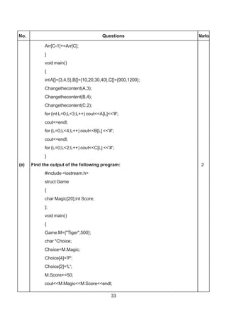 33
No. Questions Marks
Arr[C-1]+=Arr[C];
}
void main()
{
intA[]={3,4,5},B[]={10,20,30,40},C[]={900,1200};
Changethecontent(A,3);
Changethecontent(B,4);
Changethecontent(C,2);
for (int L=0;L<3;L++) cout<<A[L]<<'#';
cout<<endl;
for (L=0;L<4;L++) cout<<B[L] <<'#';
cout<<endl;
for (L=0;L<2;L++) cout<<C[L] <<'#';
}
(e) Find the output of the following program: 2
#include <iostream.h>
struct Game
{
char Magic[20];int Score;
};
void main()
{
Game M={"Tiger",500};
char *Choice;
Choice=M.Magic;
Choice[4]='P';
Choice[2]='L';
M.Score+=50;
cout<<M.Magic<<M.Score<<endl;
 