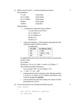 264
(c) DefineaclassTravelinC++withthedescriptiongivenbelow: 4
PrivateMembers:
T_Code oftypestring
No_of_Adults oftypeinteger
No_of_Children oftypeinteger
Distance oftypeinteger
TotalFare oftypefloat
PublicMembers:
• Aconstructortoassigninitialvaluesasfollows:
T_Code with the word “NULL”
No_of_Adults as 0
No_of_Children as 0
Distance as 0
TotalFare as 0
• AfunctionAssignFare( )whichcalculatesandassignsthevalue
of the data memberTotalFare as follows :
For each Adult
Fare (Rs) For Distance (Km)
500 >=1000
300 <1000 & >=500
200 <500
For each Child the above Fare will be 50% of the Fare mentioned in
the above table.
Forexample:
If Distance is 750, No_of_Adults = 3 and No_of_Children = 2
ThenTotalFare should be calculated as
No_of_Adults * 300 + No_of_Children * 150
i.e. 3 * 300 + 2 * 150 = 1200
• AfunctionEnterTraveK)toinputthevaluesofthedatamembers
T_Code, No_of_Adults, No_of_Children and Distance; and
invoketheAssignFare()function.
• Afunction ShowTraveK) which displays the content of all the
data members for aTravel.
(d) Answer the questions (i) to (iv) based on the following code : 4
class Teacher
{
char TNo[5], TName[20], DeptflO];
int Workload;
 