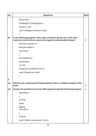 34
No. Questions Marks
Game N=M;
N.Magic[0]='A';N.Magic[3]='J';
N.Score-=120;
cout<<N.Magic<<N.Score<<endl;
}
(f) In the following program, if the value of N given by the user is 20, what
maximum and minimum values the program could possibly display? 2
#include <iostream.h>
#include <stdlib.h>
void main()
{
int N,Guessnum;
randomize();
cin>>N;
Guessnum=random(N-10)+10;
cout<<Guessnum<<endl;
}
2.
(a) What do you understand by Polymorphism? Give a suitable example of the
same. 2
(b) Answer the questions (i) and (ii) after going through the following program: 2
class Match
{
int Time;
public:
Match()
//Function 1
{
Time=0;
cout<<"Match commences"<<end1;
 