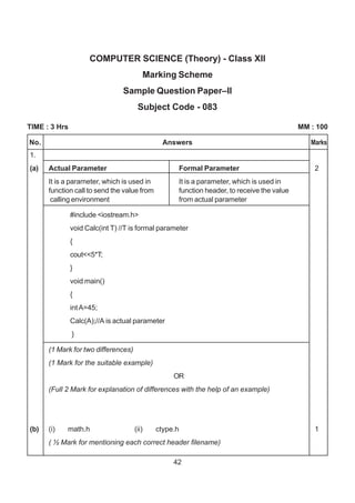 42
COMPUTER SCIENCE (Theory) - Class XII
Marking Scheme
Sample Question Paper–II
Subject Code - 083
TIME : 3 Hrs MM : 100
1.
(a) Actual Parameter Formal Parameter 2
It is a parameter, which is used in It is a parameter, which is used in
function call to send the value from function header, to receive the value
calling environment from actual parameter
#include <iostream.h>
void Calc(int T) //T is formal parameter
{
cout<<5*T;
}
void main()
{
intA=45;
Calc(A);//A is actual parameter
}
(1 Mark for two differences)
(1 Mark for the suitable example)
OR
(Full 2 Mark for explanation of differences with the help of an example)
(b) (i) math.h (ii) ctype.h 1
( ½ Mark for mentioning each correct header filename)
No. Answers Marks
 