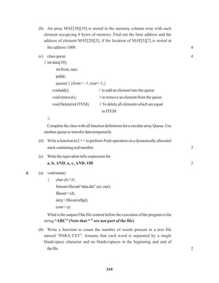 268
(b) An array MAT[30][10] is stored in the memory column wise with each
element occupying 8 bytes of memory. Find out the base address and the
address of element MAT[20][5], if the location of MAT[5][7] is stored at
the address 1000. 4
(c) classqueue 4
{ intdata[10];
intfront,rear;
public:
queue( ) {front = -1; rear=-1;}
voidadd(); // to add an element into the queue
voidremove(); // to remove an element from the queue
voidDelete(intITEM); //To deleteallelementswhichareequal
// to ITEM
};
CompletetheclasswithallfunctiondefinitionsforacirculararrayQueue.Use
another queue to transfer data temporarily
(d) WriteafunctioninC++toperformPushoperationonadynamicallyallocated
stackcontainingrealnumber. 3
(e) Writetheequivalentinfixexpressionfor
a, b, AND, a, c, AND, OR 2
4. (a) voidmain()
{ char ch='A';
fstreamfileout(“data.dat”,ios::out);
fileout<<ch;
intp=fileout.tellg();
cout<<p;
Whatistheoutputifthefilecontentbeforetheexecutionoftheprogramisthe
string “ABC” (Note that “ ” are not part of the file)
(b) Write a function to count the number of words present in a text file
named “PARA.TXT”. Assume that each word is separated by a single
blank/space character and no blanks/spaces in the beginning and end of
thefile. 2
 