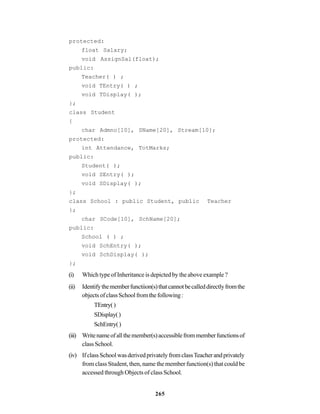 265
protected:
float Salary;
void AssignSal(float);
public:
Teacher( ) ;
void TEntry( ) ;
void TDisplay( );
};
class Student
{
char Admno[10], SName[20], Stream[10];
protected:
int Attendance, TotMarks;
public:
Student( );
void SEntry( );
void SDisplay( );
};
class School : public Student, public Teacher
};
char SCode[10], SchName[20];
public:
School ( ) ;
void SchEntry( );
void SchDisplay( );
};
(i) Which type of Inheritance is depicted by the above example ?
(ii) Identifythememberfunctiion(s)thatcannotbecalleddirectlyfromthe
objectsofclassSchoolfromthefollowing:
TEntry()
SDisplay()
SchEntry()
(iii) Writenameofallthemember(s)accessiblefrommemberfunctionsof
class School.
(iv) IfclassSchoolwasderivedprivatelyfromclassTeacherandprivately
from class Student, then, name the member function(s) that could be
accessed through Objects of class School.
 