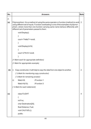 44
No. Answers Marks
2.
(a) Polymorphism: It is a method of using the same operator or function (method) to work 2
using different set of inputs. Function overloading is one of the examples of polymor-
phism, where more than one function carrying same name behave differently with
different set of parameters passed to them.
void Display()
{
cout<<"Hello!"<<endl;
}
void Display(int N)
{
cout<<2*N+5<<endl;
}
(1 Mark each for appropriate definition)
(1 Mark for appropriate example)
(b) i) Copy constructor, It will help to copy the data from one object to another. 2
( ½ Mark for mentioning copy constructor)
( ½ Mark for remaining answer)
ii) Match M; //Function 1
Match N(10); //Function 3
( ½ Mark for each statement)
(c) class FLIGHT 4
{
int Fno;
char Destination[20];
float Distance, Fuel;
void CALFUEL();
public:
 