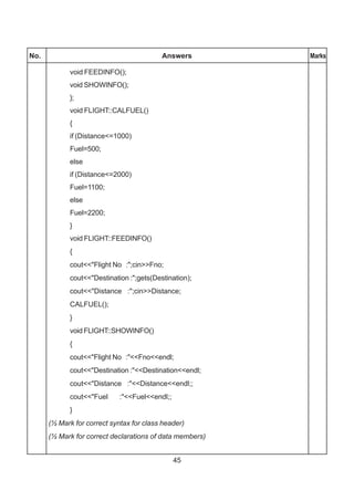 45
No. Answers Marks
void FEEDINFO();
void SHOWINFO();
};
void FLIGHT::CALFUEL()
{
if (Distance<=1000)
Fuel=500;
else
if (Distance<=2000)
Fuel=1100;
else
Fuel=2200;
}
void FLIGHT::FEEDINFO()
{
cout<<"Flight No :";cin>>Fno;
cout<<"Destination :";gets(Destination);
cout<<"Distance :";cin>>Distance;
CALFUEL();
}
void FLIGHT::SHOWINFO()
{
cout<<"Flight No :"<<Fno<<endl;
cout<<"Destination :"<<Destination<<endl;
cout<<"Distance :"<<Distance<<endl;;
cout<<"Fuel :"<<Fuel<<endl;;
}
(½ Mark for correct syntax for class header)
(½ Mark for correct declarations of data members)
 