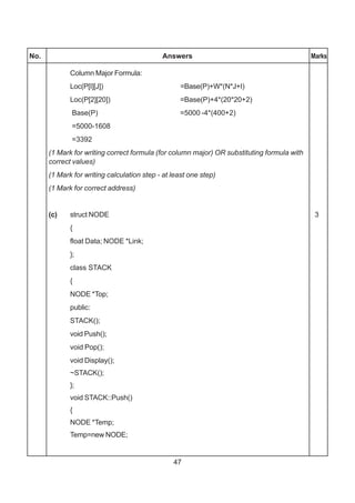 47
No. Answers Marks
Column Major Formula:
Loc(P[I][J]) =Base(P)+W*(N*J+I)
Loc(P[2][20]) =Base(P)+4*(20*20+2)
Base(P) =5000 -4*(400+2)
=5000-1608
=3392
(1 Mark for writing correct formula (for column major) OR substituting formula with
correct values)
(1 Mark for writing calculation step - at least one step)
(1 Mark for correct address)
(c) struct NODE 3
{
float Data; NODE *Link;
};
class STACK
{
NODE *Top;
public:
STACK();
void Push();
void Pop();
void Display();
~STACK();
};
void STACK::Push()
{
NODE *Temp;
Temp=new NODE;
 