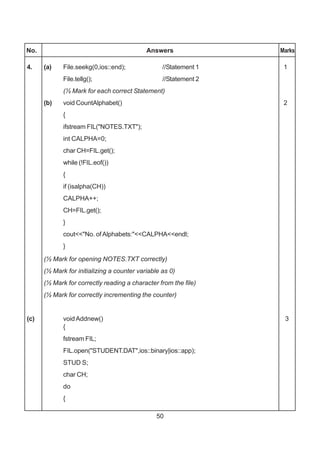 50
No. Answers Marks
4. (a) File.seekg(0,ios::end); //Statement 1 1
File.tellg(); //Statement 2
(½ Mark for each correct Statement)
(b) void CountAlphabet() 2
{
ifstream FIL("NOTES.TXT");
int CALPHA=0;
char CH=FIL.get();
while (!FIL.eof())
{
if (isalpha(CH))
CALPHA++;
CH=FIL.get();
}
cout<<"No. ofAlphabets:"<<CALPHA<<endl;
}
(½ Mark for opening NOTES.TXT correctly)
(½ Mark for initializing a counter variable as 0)
(½ Mark for correctly reading a character from the file)
(½ Mark for correctly incrementing the counter)
(c) voidAddnew() 3
{
fstream FIL;
FIL.open("STUDENT.DAT",ios::binary|ios::app);
STUD S;
char CH;
do
{
 