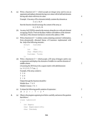 266
3. (a) Write a function in C++ which accepts an integer array and its size.as
argumentsandreplaceselementshavingevenvalueswithitshalfandelements
havingoddvalueswithtwiceitsvalue. 4
Example:ifanarrayoffiveelementsinitiallycontainstheelementsas
3, 4, 5, 16, 9
then the function should rearrange the content of the array as
6, 2, 10, 8, 18
(b) AnarrayArr[15][20]isstoredinthememoryalongtherowwitheachelement
occupying 4 bytes. Find out the BaseAddress and address of the element
Arr[3][2], if the elementArr[5][2] is stored at the address 1500. 4
(c) WriteafunctioninC++todeleteanodecontainingcustomer’sinformation,
from a dynamically allocated Queue of Customers implemented with
the helpofthefollowingstructure: 4
struct Customer
{
int CNo;
char CName[20];
Customer *Link;
};
(d) Write a functionin C++ whichaccepts a2D arrayofintegers andits size
asargumentsanddisplaystheelementsofmiddlerowandtheelementsof
middlecolumn. 2
[Assuming the 2DArray to be a square matrix with odd dimension
i.e. 3×3, 5×5, 7×7 etc...]
Example,ifthearraycontentis
3 5 4
7 6 9
2 1 8
Outputthroughthefunctionshouldbe:
Middle Row : 7 6 9
Middle Column : 5 6 1
(e) Evaluatethefollowingpostfixnotationofexpression: 2
15 3 2 + / 7 + 2 *
4. (a) Observetheprogramsegmentgivenbelowcarefully,andanswerthequestion
thatfollows: 1
class Labrecord
{
int Expno;
char Experiment[20];
char Checked;
 