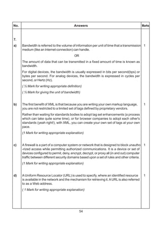 54
No. Answers Marks
7.
a) Bandwidth is referred to the volume of information per unit of time that a transmission 1
medium (like an Internet connection) can handle.
OR
The amount of data that can be transmitted in a fixed amount of time is known as
bandwidth.
For digital devices, the bandwidth is usually expressed in bits per second(bps) or
bytes per second. For analog devices, the bandwidth is expressed in cycles per
second, or Hertz (Hz).
( ½ Mark for writing appropriate definition)
( ½ Mark for giving the unit of bandwidth)
b) The first benefit of XML is that because you are writing your own markup language, 1
you are not restricted to a limited set of tags defined by proprietary vendors.
Rather than waiting for standards bodies to adopt tag set enhancements (a process
which can take quite some time), or for browser companies to adopt each other's
standards (yeah right!), with XML, you can create your own set of tags at your own
pace.
(1 Mark for writing appropriate explanation)
c) A firewall is a part of a computer system or network that is designed to block unautho 1
-rized access while permitting authorized communications. It is a device or set of
devices configured to permit, deny, encrypt, decrypt, or proxy all (in and out) computer
traffic between different security domains based upon a set of rules and other criteria.
(1 Mark for writing appropriate explanation)
d) AUniform Resource Locator (URL) is used to specify, where an identified resource 1
is available in the network and the mechanism for retrieving it.AURL is also referred
to as a Web address.
( 1 Mark for writing appropriate explanation)
 