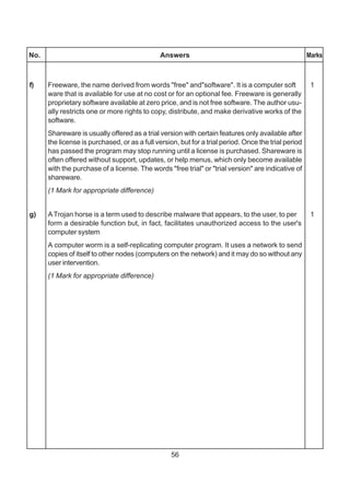 56
No. Answers Marks
f) Freeware, the name derived from words "free" and"software". It is a computer soft 1
ware that is available for use at no cost or for an optional fee. Freeware is generally
proprietary software available at zero price, and is not free software. The author usu-
ally restricts one or more rights to copy, distribute, and make derivative works of the
software.
Shareware is usually offered as a trial version with certain features only available after
the license is purchased, or as a full version, but for a trial period. Once the trial period
has passed the program may stop running until a license is purchased. Shareware is
often offered without support, updates, or help menus, which only become available
with the purchase of a license. The words "free trial" or "trial version" are indicative of
shareware.
(1 Mark for appropriate difference)
g) ATrojan horse is a term used to describe malware that appears, to the user, to per 1
form a desirable function but, in fact, facilitates unauthorized access to the user's
computer system
A computer worm is a self-replicating computer program. It uses a network to send
copies of itself to other nodes (computers on the network) and it may do so without any
user intervention.
(1 Mark for appropriate difference)
 
