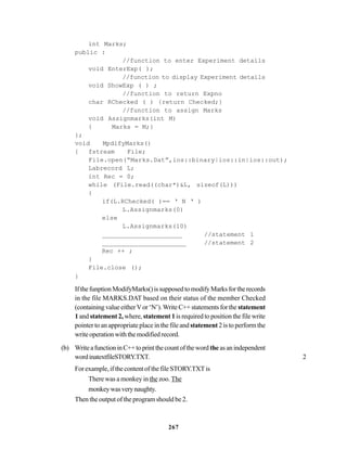 267
int Marks;
public :
//function to enter Experiment details
void EnterExp( );
//function to display Experiment details
void ShowExp ( ) ;
//function to return Expno
char RChecked ( ) {return Checked;}
//function to assign Marks
void Assignmarks(int M)
{ Marks = M;}
};
void MpdifyMarks()
{ fstream File;
File.open(“Marks.Dat”,ios::binary|ios::in|ios::out);
Labrecord L;
int Rec = 0;
while (File.read((char*)&L, sizeof(L)))
{
if(L.RChecked( )== ‘ N ‘ )
L.Assignmarks(0)
else
L.Assignmarks(10)
_____________________ //statement 1
______________________ //statement 2
Rec ++ ;
}
File.close ();
}
IfthefunptionModifyMarks()issupposedtomodifyMarksfortherecords
in the file MARKS.DAT based on their status of the member Checked
(containing value eitherVor ‘N’).Write C++ statements for the statement
1and statement 2, where, statement 1is required to position the file write
pointer to an appropriate place in the file and statement 2 is to perform the
writeoperationwiththemodifiedrecord.
(b) WriteafunctioninC++toprintthecountoftheword theasanindependent
wordinatextfileSTORY.TXT. 2
For example, if the content of the file STORY.TXTis
There was a monkey in the zoo. The
monkeywasverynaughty.
Then the output of the program should be 2.
 