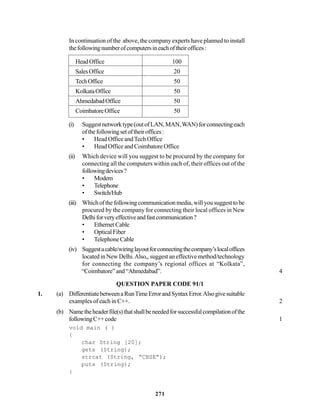 271
In continuation of the above, the company experts have planned to install
thefollowingnumberofcomputersineachoftheiroffices:
HeadOffice 100
SalesOffice 20
TechOffice 50
KolkataOffice 50
AhmedabadOffice 50
CoimbatoreOffice 50
(i) Suggestnetworktype(outofLAN,MAN,WAN)forconnectingeach
ofthefollowingsetoftheiroffices:
• Head Office andTech Office
• Head Office and Coimbatore Office
(ii) Which device will you suggest to be procured by the company for
connecting all the computers within each of, their offices out of the
followingdevices?
• Modem
• Telephone
• Switch/Hub
(iii) Whichofthefollowingcommunicationmedia,willyousuggesttobe
procured by the company for connecting their local offices in New
Delhiforveryeffectiveandfastcommunication?
• EthernetCable
• OpticalFiber
• TelephoneCable
(iv) Suggestacable/wiringlayoutforconnectingthecompany’slocaloffices
located in New Delhi.Also,, suggest an effective method/technology
for connecting the company’s regional offices at “Kolkata”,
“Coimbatore”and“Ahmedabad”. 4
QUESTION PAPER CODE 91/1
1. (a) DifferentiatebetweenaRunTimeErrorandSyntaxError.Alsogivesuitable
examples of each in C++. 2
(b) Nametheheaderfile(s)thatshallbeneededforsuccessfulcompilationofthe
followingC++code 1
void main ( )
{
char String [20];
gets (String);
strcat (String, “CBSE”);
puts (String);
}
 