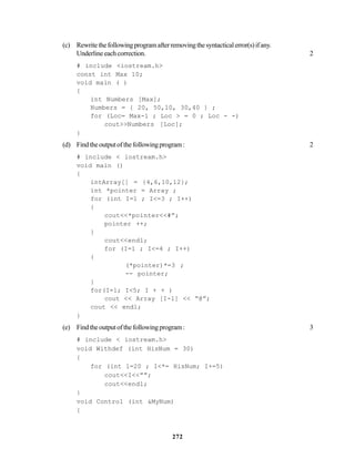 272
(c) Rewritethefollowingprogramafterremovingthesyntacticalerror(s)ifany.
Underlineeachcorrection. 2
# include <iostream.h>
const int Max 10;
void main ( )
{
int Numbers [Max];
Numbers = { 20, 50,10, 30,40 } ;
for (Loc= Max-1 ; Loc > = 0 ; Loc - -)
cout>>Numbers [Loc];
}
(d) Findtheoutputofthefollowingprogram: 2
# include < iostream.h>
void main ()
{
intArray[] = {4,6,10,12};
int *pointer = Array ;
for (int I=1 ; I<=3 ; I++)
{
cout<<*pointer<<#”;
pointer ++;
}
cout<<endl;
for (I=1 ; I<=4 ; I++)
{
(*pointer)*=3 ;
-- pointer;
}
for(I=l; I<5; I + + )
cout << Array [I-1] << “@”;
cout << endl;
}
(e) Findtheoutputofthefollowingprogram: 3
# include < iostream.h>
void Withdef (int HisNum = 30)
{
for (int 1=20 ; I<*= HisNum; I+=5)
cout<<I<<””;
cout<<endl;
}
void Control (int &MyNum)
{
 