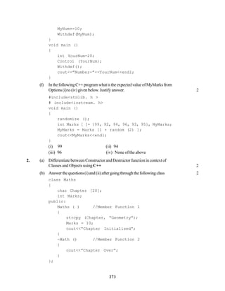 273
MyNum+=10;
Withdef(MyNum);
}
void main ()
{
int YourNum=20;
Control (YourNum);
Withdef();
cout<<”Number=”<<YourNum<<endl;
}
(f) InthefollowingC++programwhatistheexpectedvalueofMyMarksfrom
Options(i)to(iv)givenbelow.Justifyanswer. 2
#include<stdlib. h >
# include<iostream. h>
void main ()
{
randomize ();
int Marks [ ]= {99, 92, 94, 96, 93, 95}, MyMarks;
MyMarks = Marks [1 + random (2) ];
cout<<MyMarks<<endl;
}
(i) 99 (ii) 94
(iii) 96 (iv) None of the above
2. (a) DifferentiatebetweenConstructorandDestructorfunctionincontextof
Classes and Objects using C++ 2
(b) Answerthequestions(i)and(ii)aftergoingthroughthefollowingclass 2
class Maths
{
char Chapter [20];
int Marks;
public:
Maths ( ) //Member Function 1
{
strcpy (Chapter, “Geometry”);
Marks = 10;
cout<<“Chapter Initialised”;
{
~Math () //Member Function 2
}
cout<<”Chapter Over”;
}
};
 