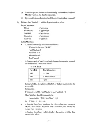 274
(i) NamethespecificfeaturesofclassshownbyMemberFunction1and
Member Function 2 in the above example.
(ii) HowwouldMemberFunction1andMemberFunction2getexecuted?
(c) Define a classTour in C++ with the description given below : 3
PrivateMembers:
TCode oftypestring
NoofAdults oftypeinteger
NoofKids oftypeinteger
Kilometres oftypeinteger
TotalFare oftypefloat
PublicMembers:
• Aconstructortoassigninitialvaluesasfollows:
TCode with the word “NULL”
NoofAdults as 0
NoofKids as 0
Kilometres as 0
TotalFare as 0
• AfunctionAssignFare ( ) which calculates and assigns the value of
the data memberTotalFare as follows
For each Adult
Fare(Rs) For Kilometres
500 >=1000
300 <1000&>=500
200 <500
Foreach KidtheaboveFarewillbe50%oftheFarementionedinthe
above table
Forexample:
If Kilometres is 850, NoofAdults = 2 and NoofKids = 3
ThenTotalFare should be calculated as
NumofAdults * 300 + NoofKids * 150
i.e. 2*300 + 3*150=1050
• A function EnterTour( ) to input the values of the data members
TCode, NoofAdults, NoofKids and Kilometres; and invoke the
AssignFare()function.
• A function ShowTour( ) which displays the content of all the data
members for aTour.
 