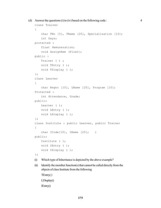 275
(d) Answer the questions (i) to (iv) based on the following code : 4
class Trainer
{
char TNo [5], TName [20], Specialisation [10];
int Days;
protected :
float Remuneration;
void AssignRem (float);
public :
Trainer ( ) ;
void TEntry ( );
void TDisplay ( );
};
class Learner
{
char Regno [10], LName [20], Program [10];
Protected :
int Attendance, Grade;
public:
Learner ( );
void LEntry ( );
void LDisplay ( );
};
class Institute : public Learner, public Trainer
{
char ICode[10], IName [20]; (
public:
Institute ( );
void IEntry ( );
void IDisplay ( );
};
(i) Which type of Inheritance is depicted by the above example?
(ii) Identifythememberfunction(s)thatcannotbecalleddirectlyfromthe
objectsofclassInstitutefromthefollowing
TEntry()
LDisplay()
IEntry()
 