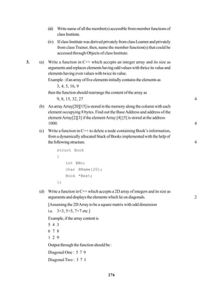 276
(iii) Writenameofallthemember(s)accessiblefrommemberfunctionsof
classInstitute.
(iv) IfclassInstitutewasderivedprivatelyfromclassLearnerandprivately
from classTrainer, then, name the member function(s) that could be
accessed through Objects of class Institute.
3. (a) Write a function in C++ which accepts an integer array and its size as
argumentsandreplaceselementshavingoddvalueswiththriceitsvalueand
elementshavingevenvalueswithtwiceitsvalue.
Example:ifanarrayoffiveelementsinitiallycontainstheelementsas
3, 4, 5, 16, 9
then the function should rearrange the content of the array as
9, 8, 15, 32, 27 4
(b) AnarrayArray[20][15]isstoredinthememoryalongthecolumnwitheach
element occupying 8 bytes. Find out the BaseAddress and address of the
elementArray[2][3] if the elementArray [4] [5] is stored at the address
1000. 4
(c) Write a function in C++ to delete a node containing Book’s information,
fromadynamicallyallocatedStackofBooksimplementedwiththehelpof
thefollowingstructure. 4
struct Book
}
int BNo;
char BName[20];
Book *Next;
};
(d) Write a function in C++ which accepts a 2D array of integers and its size as
argumentsanddisplaystheelementswhichlieondiagonals. 2
[Assuming the 2DArray to be a square matrix with odd dimension
i.e. 3×3, 5×5, 7×7 etc.]
Example,ifthearraycontentis
5 4 3
6 7 8
1 2 9
Outputthroughthefunctionshouldbe:
Diagonal One : 5 7 9
Diagonal Two : 3 7 1
 