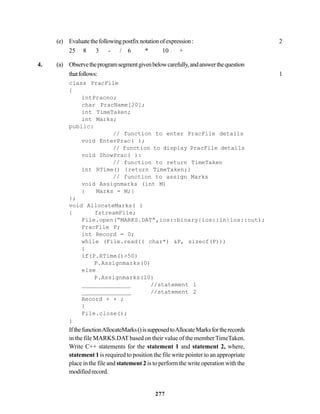 277
(e) Evaluatethefollowingpostfixnotationofexpression: 2
25 8 3 - / 6 * 10 +
4. (a) Observetheprogramsegmentgivenbelowcarefully,andanswerthequestion
thatfollows: 1
class PracFile
{
intPracno;
char PracName[20];
int TimeTaken;
int Marks;
public:
// function to enter PracFile details
void EnterPrac( );
// function to display PracFile details
void ShowPrac( ):
// function to return TimeTaken
int RTime() {return TimeTaken;}
// function to assign Marks
void Assignmarks (int M)
{ Marks = M;}
};
void AllocateMarks( )
{ fstreamFile;
File.open(“MARKS.DAT”,ios::binary|ios::in|ios::out);
PracFile P;
int Record = 0;
while (File.read(( char*) &P, sizeof(P)))
{
if(P.RTime()>50)
P.Assignmarks(0)
else
P.Assignmarks(10)
______________ //statement 1
______________ //statement 2
Record + + ;
}
File.close();
}
IfthefunctionAllocateMarks()issupposedtoAllocateMarksfortherecords
in the file MARKS.DAT based on their value of the member TimeTaken.
Write C++ statements for the statement 1 and statement 2, where,
statement 1 is required to position the file write pointer to an appropriate
place in the file and statement 2 is to perform the write operation with the
modifiedrecord.
 