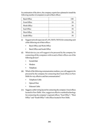 281
Incontinuationoftheabove,thecompanyexpertshaveplannedtoinstallthe
followingnumberofcomputersineachoftheiroffices:
BackOffice 100
FrontOffice 20
WorkOffice 50
EastOffice 50
WestOffice 50
SouthOffice 50
(i) Suggestnetworktype(outofLAN,MAN,WAN)forconnectingeach
ofthefollowingsetoftheiroffices:
• Back Office and Work Office
• BackOfficeandSouthOffice
(ii) Which device you will suggest to be procured by the company for
connecting all the computers with in each of their offices out of the
followingdevices?
• Switch/Hub
• Modem
• Telephone
(iii) Whichofthefollowingcommunicationmedium,youwillsuggesttobe
procured by the company for connecting their local offices in New
Delhiforveryeffectiveandfastcommunication?
• TelephoneCable
• OpticalFiber
• EthernetCable
(iv) Suggestacable/wiringlayoutforconnectingthecompany’slocaloffices
located in New Delhi.Also, suggest an effective method/technology
for connecting the company’s regional offices-”East Office”, “West
Office”and“SouthOffice”withofficeslocatedinNewDelhi.
 