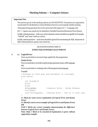 282
Marking Scheme — Computer Science
Important Note
The answers given in the marking scheme are SUGGESTIVE. Examiners are requested to
awardmarksforallalternativecorrectSolutions/Answersconveyingthesimilarmeaning
All programming questions have to be answered with respect to C++ Language only
InC++,ignorecasesensitivityforidentifiers(Variable/Functions/Structures/ClassNames)
InSQLrelatedquestions–bothwaysoftext/characterentriesshouldbeacceptableforExample:
“AMAR” and ‘amar’both are correct.
InSQLrelatedquestions–semicolonshouldbeignoredforterminatingtheSQLstatementsIn
SQLrelatedquestions,ignorecasesensitivity.
QUESTION PAPER CODE 91
EXPECTEDANSWERS/VALUE POINTS
1. (a) LogicalError:
Error occurred due to incorrect logic applied by the programmer.
SyntaxError:
Erroroccurredduetonotfollowingthepropergrammar/syntaxofthelanguage
OR
Erroroccurredduetoviolatingrulesoftheprogramminglanguage
Example:
//Program to find area and perimeter of rectangle
void main()
{
int A,B,AR,P;
A=10;
B=20;
AR=2*(A*B); //Logical Error – Wrong Formula
P=2*(A+B);
cout<<A<<P>>endl; //Syntax Error – Use of >> with cout
}
(½ Mark for each correct explanation of Logical Error and Syntax
Error)
(½ Mark for each correct example of Logical Error and Syntax Error)
OR
(Full 2 Marks for correct examples demonstrating the difference
between Logical Error and Syntax Error)
Note: Only 1 Mark to be awarded if Explanation is given without
supporting example.
 