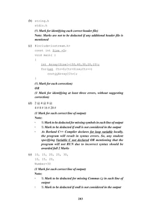 283
(b) string.h
stdio.h
(½ Mark for identifying each correct header file)
Note: Marks are not to be deducted if any additional header file is
mentioned
(c) #include<iostream.h>
const int Size =5;
void main( )
{
int Array[Size]={50,40,30,20,10};
for(int Ctr=0;Ctr<Size;Ctr++)
cout<<Array[Ctr];
}
(½ Mark for each correction)
OR
(1 Mark for identifying at least three errors, without suggesting
correction)
(d) 2 @ 4 @ 8 @
4 # 8 # 16 # 20 #
(1 Mark for each correct line of output)
Note:
· ½ Mark to be deducted for missing symbols in each line of output
· ½ Mark to be deducted if endl is not considered in the output
· As Borland C++ Compiler declares for loop variable locally,
the program will result in syntax errors. So, any student
specifying Variable C not declared OR mentioning that the
program will not RUN due to incorrect syntax should be
awarded full 2 Marks
(e) 10, 15, 20, 25, 30,
10, 15, 20,
Number=30
(1 Mark for each correct line of output)
Note:
· ½ Mark to be deducted for missing Commas (,) in each line of
output
· ½ Mark to be deducted if endl is not considered in the output
 