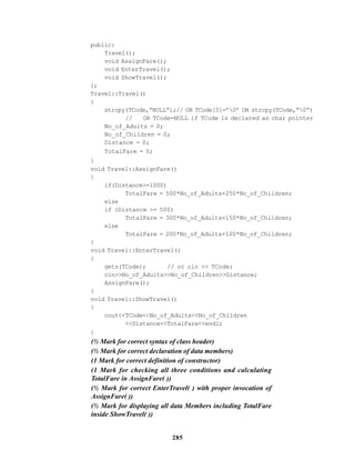 285
public:
Travel();
void AssignFare();
void EnterTravel();
void ShowTravel();
};
Travel::Travel()
{
strcpy(TCode,”NULL”);// OR TCode[0]=’0’ OR strcpy(TCode,”0”)
// OR TCode=NULL if TCode is declared as char pointer
No_of_Adults = 0;
No_of_Children = 0;
Distance = 0;
TotalFare = 0;
}
void Travel::AssignFare()
{
if(Distance>=1000)
TotalFare = 500*No_of_Adults+250*No_of_Children;
else
if (Distance >= 500)
TotalFare = 300*No_of_Adults+150*No_of_Children;
else
TotalFare = 200*No_of_Adults+100*No_of_Children;
}
void Travel::EnterTravel()
{
gets(TCode); // or cin >> TCode;
cin>>No_of_Adults>>No_of_Children>>Distance;
AssignFare();
}
void Travel::ShowTravel()
{
cout<<TCode<<No_of_Adults<<No_of_Children
<<Distance<<TotalFare<<endl;
}
(½ Mark for correct syntax of class header)
(½ Mark for correct declaration of data members)
(1 Mark for correct definition of constructor)
(1 Mark for checking all three conditions and calculating
TotalFare in AssignFare( ))
(½ Mark for correct EnterTravel( ) with proper invocation of
AssignFare( ))
(½ Mark for displaying all data Members including TotalFare
inside ShowTravel( ))
 