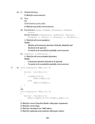 286
(d) (i) MultipleInheritance
(1 Mark for correct answer)
(ii) None
OR
Allthefunctionscanbecalled.
(1 Mark for any of the correct answer)
(iii) Data Members: SCode, SchName, Attendance, TotMarks,
Salary
Member Functions: SchDisplay(), SchEntry(), SEntry(),
SDisplay( ), TEntry( ), TDisplay( ), AssignSal( )
( 1 Mark for all correct members)
NOTE:
· Mention of Constructor functions School(), Student() and
Teacher() to be ignored.
· No marks to be awarded for partially correct answers
(iv) SchEntry( ),SchDisplay( ).
( 1 Mark for all correct member functions)
NOTE:
· Constructor function School() to be ignored.
· No marks to be awarded for partially correct answers
3. (a) void Display(int NUM[],int N)
{
for(int i=0;i<N;i=i+1)
{
if(NUM[i]%2==0)
NUM[i]=NUM[i]/2;
else
NUM[i]=2*NUM[i];
}
}
OR
void Display(int NUM[],int N)
{
for(int i=0;i<N;i=i+1)
NUM[i]=(NUM[i]%2!=0)?2*NUM[i]:NUM[i]/2;
}
(1 Mark for correct Function Header with proper Arguments)
(1 Mark for correct loop)
(1 Mark for checking Even / Odd values)
(1 Mark for replacing array elements with proper values)
 