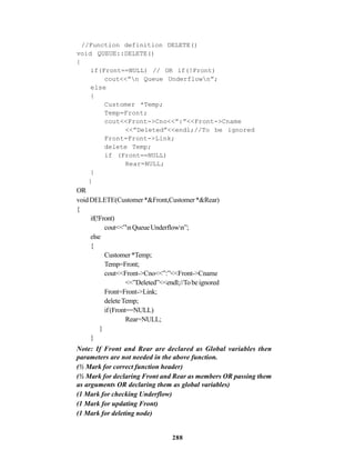 288
//Function definition DELETE()
void QUEUE::DELETE()
{
if(Front==NULL) // OR if(!Front)
cout<<”n Queue Underflown”;
else
{
Customer *Temp;
Temp=Front;
cout<<Front->Cno<<”:”<<Front->Cname
<<”Deleted”<<endl;//To be ignored
Front=Front->Link;
delete Temp;
if (Front==NULL)
Rear=NULL;
}
}
OR
voidDELETE(Customer*&Front,Customer*&Rear)
{
if(!Front)
cout<<”nQueueUnderflown”;
else
{
Customer*Temp;
Temp=Front;
cout<<Front->Cno<<”:”<<Front->Cname
<<”Deleted”<<endl;//Tobeignored
Front=Front->Link;
deleteTemp;
if(Front==NULL)
Rear=NULL;
}
}
Note: If Front and Rear are declared as Global variables then
parameters are not needed in the above function.
(½ Mark for correct function header)
(½ Mark for declaring Front and Rear as members OR passing them
as arguments OR declaring them as global variables)
(1 Mark for checking Underflow)
(1 Mark for updating Front)
(1 Mark for deleting node)
 
