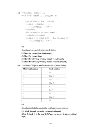 289
(d) //Function definition
void Display(int A[][100],int N)
{
cout<<”Middle Row:”<<endl;
for(int i=0;i<N;i=i+1)
cout<<A[N/2][i]<<” “;
cout<<endl;
cout<<”Middle Column:”<<endl;
for(i=0;i<N;i=i+1)
for(int i=0;i<N;i=i+1) – For Borland C++
cout<<A[i][N/2]<<” “;
}
OR
Anyothercorrectequivalentfunctiondefinition
(½ Mark for correct function header)
(½ Mark for correct loop)
(½ Mark for checking/printing middle row elements)
(½ Mark for checking/printing middle column elements)
(e) Evaluationofthegivenpostfixexpressionisexplainedbelow
Operator Scanned Stack Content
15 15
3 15, 3
2 15, 3, 2
+ 15, 5
/ 3
7 3, 7
+ 10
2 10, 2
* 20
OR
Anyothermethodofevaluatingthepostfixexpressionisshown.
(½ Mark for each operation correctly evaluated)
(Only 1 Mark is to be awarded if correct answer is given without
steps)
 