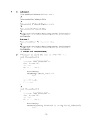 290
4. (a) Statement 1:
File.seekg(-1*sizeof(L),ios::cur);
OR
File.seekg(Rec*sizeof(L));
OR
File.seekp(-1*sizeof(L),ios::cur);
OR
File.seekp(Rec*sizeof(L));
OR
Any equivalent correct method of calculating size of the record in place of
sizeofoperator.
Statement 2:
File.write((char *) &L,sizeof(L));
OR
Any equivalent correct method of calculating size of the record in place of
sizeofoperator.
(½ Mark for each correct statement)
(b) //Function to count the word in STORY.TXT file
void thewordCount()
{
ifstream Fil(“STORY.TXT”);
char String[20];
int C=0;
while(!Fil.eof())
{
Fil>>String;
if(strcmpi(String,”the”)==0)
C=C+1;
}
cout<<C<<endl;
Fil.close();
}
OR
void thewordCount()
{
ifstream Fil(“STORY.TXT”);
char String[20];
int C=0;
while(!Fil.eof())
{
Fil>>String;
if(strcmp(String,”the”)==0 || strcmp(String,”The”)==0)
C=C+1;
 