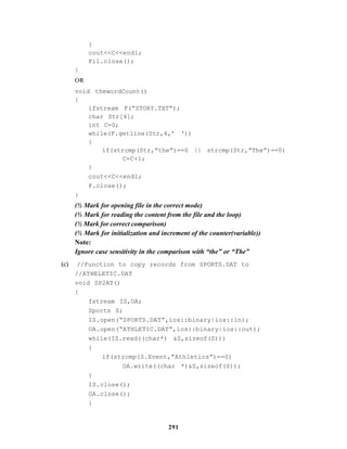 291
}
cout<<C<<endl;
Fil.close();
}
OR
void thewordCount()
{
ifstream F(“STORY.TXT”);
char Str[4];
int C=0;
while(F.getline(Str,4,’ ‘))
{
if(strcmp(Str,”the”)==0 || strcmp(Str,”The”)==0)
C=C+1;
}
cout<<C<<endl;
F.close();
}
(½ Mark for opening file in the correct mode)
(½ Mark for reading the content from the file and the loop)
(½ Mark for correct comparison)
(½ Mark for initialization and increment of the counter(variable))
Note:
Ignore case sensitivity in the comparison with “the” or “The”
(c) //Function to copy records from SPORTS.DAT to
//ATHELETIC.DAT
void SP2AT()
{
fstream IS,OA;
Sports S;
IS.open(“SPORTS.DAT”,ios::binary|ios::in);
OA.open(“ATHLETIC.DAT”,ios::binary|ios::out);
while(IS.read((char*) &S,sizeof(S)))
{
if(strcmp(S.Event,”Athletics”)==0)
OA.write((char *)&S,sizeof(S));
}
IS.close();
OA.close();
}
 