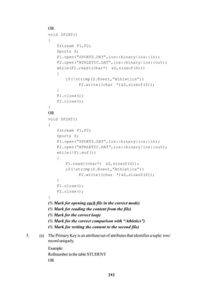 292
OR
void SP2AT()
{
fstream F1,F2;
Sports S;
F1.open(“SPORTS.DAT”,ios::binary|ios::in);
F2.open(“ATHLETIC.DAT”,ios::binary|ios::out);
while(F1.read((char*) &S,sizeof(S)))
{
if(!strcmp(S.Event,”Athletics”))
F2.write((char *)&S,sizeof(S));
}
F1.close();
F2.close();
}
OR
void SP2AT()
{
fstream F1,F2;
Sports S;
F1.open(“SPORTS.DAT”,ios::binary|ios::in);
F2.open(“ATHLETIC.DAT”,ios::binary|ios::out);
while(!F1.eof())
{
F1.read((char*) &S,sizeof(S));
if(!strcmp(S.Event,”Athletics”))
F2.write((char *)&S,sizeof(S));
}
F1.close();
F2.close();
}
(½ Mark for opening each file in the correct mode)
(½ Mark for reading the content from the file)
(½ Mark for the correct loop)
(½ Mark for the correct comparison with “Athletics”)
(½ Mark for writing the content to the second file)
5. (a) The Primary Key is an attribute/set of attributes that identifies a tuple/ row/
recorduniquely.
Example:
RollnumberinthetableSTUDENT
OR
 
