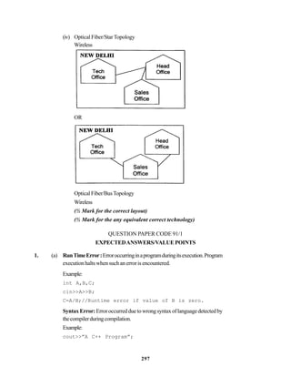 297
(iv) Optical Fiber/StarTopology
Wireless
OR
OpticalFiber/BusTopology
Wireless
(½ Mark for the correct layout)
(½ Mark for the any equivalent correct technology)
QUESTION PAPER CODE 91/1
EXPECTEDANSWERS/VALUE POINTS
1. (a) RunTimeError:Erroroccurringinaprogramduringitsexecution.Program
executionhaltswhensuchanerrorisencountered.
Example:
int A,B,C;
cin>>A>>B;
C=A/B;//Runtime error if value of B is zero.
SyntaxError:Erroroccurredduetowrongsyntaxoflanguagedetectedby
thecompilerduringcompilation.
Example:
cout>>”A C++ Program”;
 