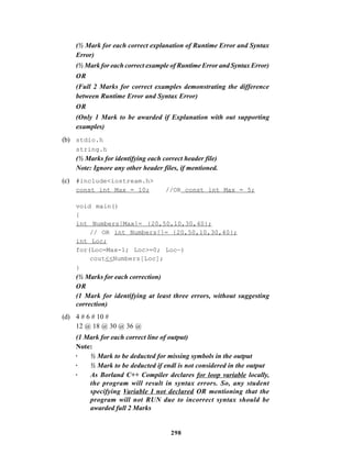 298
(½ Mark for each correct explanation of Runtime Error and Syntax
Error)
(½ Mark for each correct example of Runtime Error and Syntax Error)
OR
(Full 2 Marks for correct examples demonstrating the difference
between Runtime Error and Syntax Error)
OR
(Only 1 Mark to be awarded if Explanation with out supporting
examples)
(b) stdio.h
string.h
(½ Marks for identifying each correct header file)
Note: Ignore any other header files, if mentioned.
(c) #include<iostream.h>
const int Max = 10; //OR const int Max = 5;
void main()
{
int Numbers[Max]= {20,50,10,30,40};
// OR int Numbers[]= {20,50,10,30,40};
int Loc;
for(Loc=Max-1; Loc>=0; Loc—)
cout<<Numbers[Loc];
}
(½ Marks for each correction)
OR
(1 Mark for identifying at least three errors, without suggesting
correction)
(d) 4 # 6 # 10 #
12 @ 18 @ 30 @ 36 @
(1 Mark for each correct line of output)
Note:
· ½ Mark to be deducted for missing symbols in the output
· ½ Mark to be deducted if endl is not considered in the output
· As Borland C++ Compiler declares for loop variable locally,
the program will result in syntax errors. So, any student
specifying Variable I not declared OR mentioning that the
program will not RUN due to incorrect syntax should be
awarded full 2 Marks
 