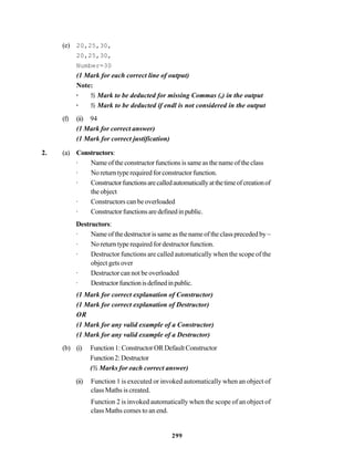 299
(e) 20,25,30,
20,25,30,
Number=30
(1 Mark for each correct line of output)
Note:
· ½ Mark to be deducted for missing Commas (,) in the output
· ½ Mark to be deducted if endl is not considered in the output
(f) (ii) 94
(1 Mark for correct answer)
(1 Mark for correct justification)
2. (a) Constructors:
· Name of the constructor functions is same as the name of the class
· No return type required for constructor function.
· Constructorfunctionsarecalledautomaticallyatthetimeofcreationof
the object
· Constructors can be overloaded
· Constructorfunctionsaredefinedinpublic.
Destructors:
· Name of the destructor is same as the name of the class preceded by ~
· No return type required for destructor function.
· Destructor functions are called automatically when the scope of the
object gets over
· Destructor can not be overloaded
· Destructorfunctionisdefinedinpublic.
(1 Mark for correct explanation of Constructor)
(1 Mark for correct explanation of Destructor)
OR
(1 Mark for any valid example of a Constructor)
(1 Mark for any valid example of a Destructor)
(b) (i) Function1:ConstructorORDefaultConstructor
Function2:Destructor
(½ Marks for each correct answer)
(ii) Function 1 is executed or invoked automatically when an object of
class Maths is created.
Function 2 is invoked automatically when the scope of an object of
class Maths comes to an end.
 