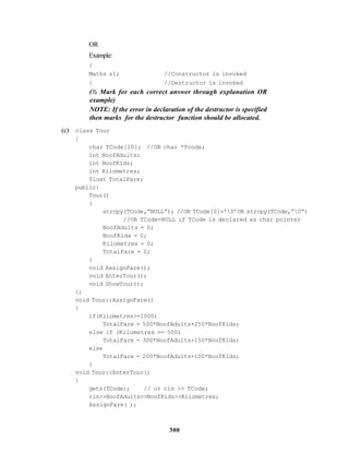 300
OR
Example:
{
Maths s1; //Constructor is invoked
} //Destructor is invoked
(½ Mark for each correct answer through explanation OR
example)
NOTE: If the error in declaration of the destructor is specified
then marks for the destructor function should be allocated.
(c) class Tour
{
char TCode[10]; //OR char *Tcode;
int NoofAdults;
int NoofKids;
int Kilometres;
float TotalFare;
public:
Tour()
{
strcpy(TCode,”NULL”); //OR TCode[0]=’0’OR strcpy(TCode,”0”)
//OR TCode=NULL if TCode is declared as char pointer
NoofAdults = 0;
NoofKids = 0;
Kilometres = 0;
TotalFare = 0;
}
void AssignFare();
void EnterTour();
void ShowTour();
};
void Tour::AssignFare()
{
if(Kilometres>=1000)
TotalFare = 500*NoofAdults+250*NoofKids;
else if (Kilometres >= 500)
TotalFare = 300*NoofAdults+150*NoofKids;
else
TotalFare = 200*NoofAdults+100*NoofKids;
}
void Tour::EnterTour()
{
gets(TCode); // or cin >> TCode;
cin>>NoofAdults>>NoofKids>>Kilometres;
AssignFare( );
 