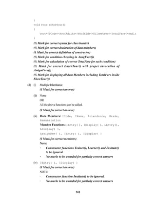 301
}
void Tour::ShowTour()
{
cout<<TCode<<NoofAdults<<NoofKids<<Kilometres<<TotalFare<<endl;
}
(½ Mark for correct syntax for class header)
(½ Mark for correct declaration of data members)
(1 Mark for correct definition of constructor)
(½ Mark for condition checking in AssigFare())
(½ Mark for calculation of correct TotalFare for each condition)
(½ Mark for correct EnterTour() with proper invocation of
AssignFare())
(½ Mark for displaying all data Members including TotalFare inside
ShowTour())
(d) (i) MultipleInheritance
(1 Mark for correct answer)
(ii) None
OR
Alltheabovefunctionscanbecalled.
(1 Mark for correct answer)
(iii) Data Members: ICode, IName, Attendance, Grade,
Remuneration
Member Functions: IEntry( ), IDisplay( ), LEntry(),
LDisplay( ),
AssignRem( ), TEntry( ), TDisplay( )
(1 Mark for correct members)
Note:
· Constructor functions Trainer(), Learner() and Institute()
to be ignored.
· No marks to be awarded for partially correct answers
(iv) IEntry( ), IDisplay( )
(1 Mark for correct answer)
NOTE:
· Constructor function Institute() to be ignored.
· No marks to be awarded for partially correct answers
 