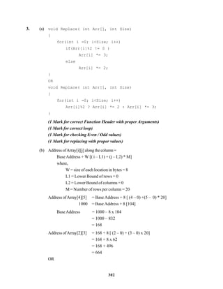 302
3. (a) void Replace( int Arr[], int Size)
{
for(int i =0; i<Size; i++)
if(Arr[i]%2 != 0 )
Arr[i] *= 3;
else
Arr[i] *= 2;
}
OR
void Replace( int Arr[], int Size)
{
for(int i =0; i<Size; i++)
Arr[i]%2 ? Arr[i] *= 2 : Arr[i] *= 3;
}
(1 Mark for correct Function Header with proper Arguments)
(1 Mark for correct loop)
(1 Mark for checking Even / Odd values)
(1 Mark for replacing with proper values)
(b) AddressofArray[i][j]alongthecolumn=
Base Address + W [( i – L1) + (j – L2) * M]
where,
W = size of each location in bytes = 8
L1 = Lower Bound of rows = 0
L2 = Lower Bound of columns = 0
M = Number of rows per column = 20
Address ofArray[4][5] = Base Address + 8 [ (4 – 0) +(5 – 0) * 20]
1000 = Base Address + 8 [104]
BaseAddress = 1000 – 8 x 104
= 1000 – 832
= 168
Address ofArray[2][3] = 168 + 8 [ (2 – 0) + (3 – 0) x 20]
= 168 + 8 x 62
= 168 + 496
= 664
OR
 