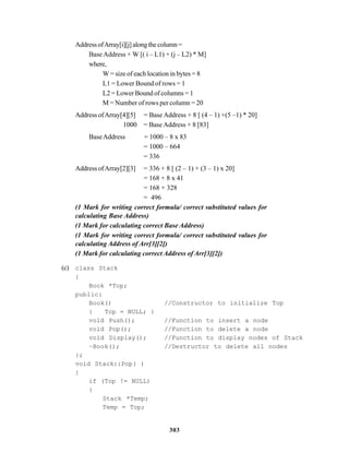 303
AddressofArray[i][j]alongthecolumn=
Base Address + W [( i – L1) + (j – L2) * M]
where,
W = size of each location in bytes = 8
L1 = Lower Bound of rows = 1
L2 = Lower Bound of columns = 1
M = Number of rows per column = 20
Address ofArray[4][5] = Base Address + 8 [ (4 – 1) +(5 –1) * 20]
1000 = Base Address + 8 [83]
BaseAddress = 1000 – 8 x 83
= 1000 – 664
= 336
Address ofArray[2][3] = 336 + 8 [ (2 – 1) + (3 – 1) x 20]
= 168 + 8 x 41
= 168 + 328
= 496
(1 Mark for writing correct formula/ correct substituted values for
calculating Base Address)
(1 Mark for calculating correct Base Address)
(1 Mark for writing correct formula/ correct substituted values for
calculating Address of Arr[3][2])
(1 Mark for calculating correct Address of Arr[3][2])
(c) class Stack
{
Book *Top;
public:
Book() //Constructor to initialize Top
{ Top = NULL; }
void Push(); //Function to insert a node
void Pop(); //Function to delete a node
void Display(); //Function to display nodes of Stack
~Book(); //Destructor to delete all nodes
};
void Stack::Pop( )
{
if (Top != NULL)
{
Stack *Temp;
Temp = Top;
 