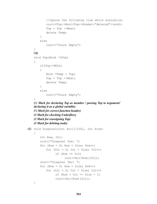 304
//Ignore the following line while evaluation
cout<<Top->Bno<<Top->Bname<<”deleted”<<endl;
Top = Top ->Next;
delete Temp;
}
else
cout<<”Stack Empty”;
}
OR
void Pop(Book *&Top)
{
if(Top!=NULL)
{
Book *Temp = Top;
Top = Top ->Next;
delete Temp;
}
else
cout<<”Stack Empty”;
}
(½ Mark for declaring Top as member / passing Top to argument/
declaring it as a global variable)
(½ Mark for correct function header)
(1 Mark for checking Underflow)
(1 Mark for reassigning Top)
(1 Mark for deleting node)
(d) void Diagonals(int Arr[][100], int Size)
{
int Row, Col;
cout<<”Diagonal One: “;
for (Row = 0; Row < Size; Row++)
for (Col = 0; Col < Size; Col++)
if (Row == Col)
cout<<Arr[Row][Col];
cout<<”Diagonal Two: “;
for (Row = 0; Row < Size; Row++)
for (Col = 0; Col < Size; Col++)
if (Row + Col == Size - 1)
cout<<Arr[Row][Col];
}
 