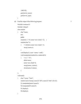 272
}MOVIE;
gets(movie_name);
gets(movie_type);
}
(d) Findtheoutputofthefollowingprogram: 3
#include<iostream.h>
#include<string.h>
classstudent
{ char*name;
intl;
public:
student() { 1=0; name=new char[1+1]; }
student(char*s)
{ 1=strlen(s);name=newchar[1+1];
strcpy(name,s);
}
voiddisplay(){cout<<name<<endl;}
void manipulate(student & a, student & b)
{ 1=a.1 + b.1;
deletename;
name=newchar[l+l];
strcpy(name,a.name);
strcat(name,b.name);
}
};
voidmain()
{ char * temp =''Jack'';
student name1(temp), name2('' Jill''), name3('' John'' ),S1,S2;
S1.manipulate(name1,name2);
S2.manipulate(S1,name3);
S1.display();
S2.display();
}
 