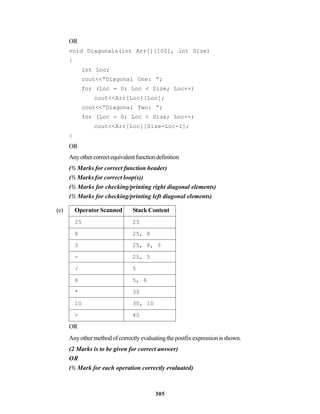 305
OR
void Diagonals(int Arr[][100], int Size)
{
int Loc;
cout<<”Diagonal One: “;
for (Loc = 0; Loc < Size; Loc++)
cout<<Arr[Loc][Loc];
cout<<”Diagonal Two: “;
for (Loc = 0; Loc < Size; Loc++)
cout<<Arr[Loc][Size-Loc-1];
}
OR
Anyothercorrectequivalentfunctiondefinition
(½ Marks for correct function header)
(½ Marks for correct loop(s))
(½ Marks for checking/printing right diagonal elements)
(½ Marks for checking/printing left diagonal elements)
(e) Operator Scanned Stack Content
25 25
8 25, 8
3 25, 8, 3
- 25, 5
/ 5
6 5, 6
* 30
10 30, 10
+ 40
OR
Anyothermethodofcorrectlyevaluatingthepostfixexpressionisshown.
(2 Marks is to be given for correct answer)
OR
(½ Mark for each operation correctly evaluated)
 