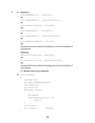 306
4. (a) Statement1:
File.seekp(Record * sizeof(P));
OR
File.seekp(Record * sizeof(PracFile));
OR
File.seekp(-sizeof(P), ios::cur);
OR
File.seekg(Record * sizeof(P));
OR
File.seekg(Record * sizeof(PracFile));
OR
File.seekg(-sizeof(P), ios::cur);
OR
Any equivalent correct method of calculating size of the record in place of
sizeofoperator.
Statement2:
File.write((char*)&P, sizeof(P));
OR
File.write((char*)&P, sizeof(PracFile));
OR
Any equivalent correct method of calculating size of the record in place of
sizeofoperator.
(½ Mark for each correct statement)
(b) void CountIs()
{
ifstream Fil;
Fil.open(“DIALOGUE.TXT”);
char Word[10];
int Count =0;
while(!Fil.eof())
{
Fil>>Word;
if(strcmpi(Word,”is”)==0)
Count++;
}
cout<<Count;
Fil.close(); //Ignore
}
 