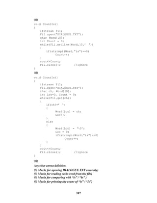 307
OR
void CountIs()
{
ifstream Fil;
Fil.open(“DIALOGUE.TXT”);
char Word[10];
int Count = 0;
while(Fil.getline(Word,10,’ ‘))
{
if(strcmpi(Word,”is”)==0)
Count++;
}
cout<<Count;
Fil.close(); //ignore
}
OR
void CountIs()
{
ifstream Fil;
Fil.open(“DIALOGUE.TXT”);
char ch, Word[10];
int Loc=0, Count = 0;
while(Fil.get(ch))
{
if(ch!=’ ‘)
{
Word[Loc] = ch;
Loc++;
}
else
{
Word[Loc] = ‘0’;
Loc = 0;
if(strcmpi(Word,”is”)==0)
Count++;
}
}
cout<<Count;
Fil.close(); //ignore
}
OR
Anyothercorrectdefinition
(½ Marks for opening DIALOGUE.TXT correctly)
(½ Marks for reading each word from the file)
(½ Marks for comparing with “is” / “Is” )
(½ Marks for printing the count of “is” / “Is”)
 