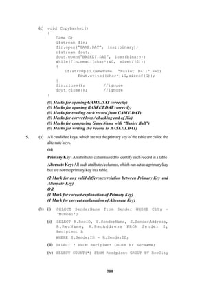 308
(c) void CopyBasket()
{
Game G;
ifstream fin;
fin.open(“GAME.DAT”, ios::binary);
ofstream fout;
fout.open(“BASKET.DAT”, ios::binary);
while(fin.read((char*)&G, sizeof(G)))
{
if(strcmp(G.GameName, “Basket Ball”)==0)
fout.write((char*)&G,sizeof(G));
}
fin.close(); //ignore
fout.close(); //ignore
}
(½ Marks for opening GAME.DAT correctly)
(½ Marks for opening BASKET.DAT correctly)
(½ Marks for reading each record from GAME.DAT)
(½ Marks for correct loop / checking end of file)
(½ Marks for comparing GameName with “Basket Ball”)
(½ Marks for writing the record to BASKET.DAT)
5. (a) Allcandidatekeys,whichare notthe primarykeyofthe table are calledthe
alternatekeys.
OR
Primary Key:An attribute/ column used to identify each record in a table
AlternateKey:Allsuchattributes/columns,whichcanactasaprimarykey
but are not the primary key in a table.
(2 Mark for any valid difference/relation between Primary Key and
Alternate Key)
OR
(1 Mark for correct explanation of Primary Key)
(1 Mark for correct explanation of Alternate Key)
(b) (i) SELECT SenderName from Sender WHERE City =
‘Mumbai’;
(ii) SELECT R.RecID, S.SenderName, S.SenderAddress,
R.RecName, R.RecAddress FROM Sender S,
Recipient R
WHERE S.SenderID = R.SenderID;
(iii) SELECT * FROM Recipient ORDER BY RecName;
(iv) SELECT COUNT(*) FROM Recipient GROUP BY RecCity
 