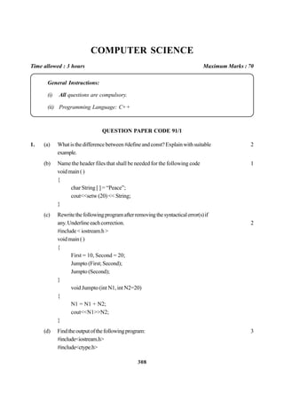 308
COMPUTER SCIENCE
Time allowed : 3 hours Maximum Marks : 70
General Instructions:
(i) All questions are compulsory.
(ii) Programming Language: C+ +
QUESTION PAPER CODE 91/1
1. (a) Whatisthedifferencebetween#defineandconst?Explainwithsuitable 2
example.
(b) Name the header files that shall be needed for the following code 1
voidmain()
{
char String [ ] = “Peace”;
cout<<setw (20) << String;
}
(c) Rewritethefollowingprogramafterremovingthesyntacticalerror(s)if
any.Underlineeachcorrection. 2
#include<iostream.h>
voidmain()
{
First = 10, Second = 20;
Jumpto (First; Second);
Jumpto (Second);
}
void Jumpto (int N1, int N2=20)
{
N1 = N1 + N2;
cout<<N1>>N2;
}
(d) Findtheoutputofthefollowingprogram: 3
#include<iostream.h>
#include<ctype.h>
 