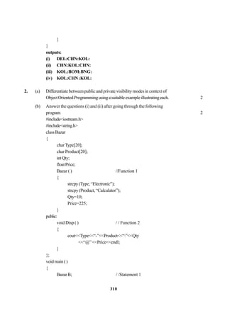 310
}
}
outputs:
(i) DEL:CHN:KOL:
(ii) CHN:KOL:CHN:
(iii) KOL:BOM:BNG:
(iv) KOL:CHN:KOL:
2. (a) Differentiate between public and private visibility modes in context of
ObjectOrientedProgrammingusingasuitableexampleillustratingeach. 2
(b) Answer the questions (i) and (ii) after going through the following
program 2
#include<iostream.h>
#include<string.h>
classBazar
{
charType[20];
char Product[20];
intQty;
floatPrice;
Bazar ( ) //Function 1
{
strcpy(Type,“Electronic”);
strcpy(Product,“Calculator”);
Qty=10;
Price=225;
}
public:
void Disp ( ) / / Function 2
{
cout<<Type<<“-”<<Product<<“:”<<Qty
<<“@”<<Price<<endl;
}
};
voidmain()
{
BazarB; / /Statement 1
 