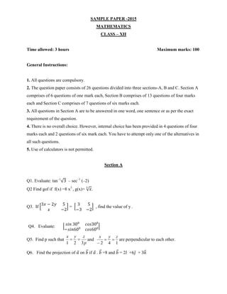 SAMPLE PAPER -2015
MATHEMATICS
CLASS – XII
Time allowed: 3 hours Maximum marks: 100
General Instructions:
1. All questions are compulsory.
2. The question paper consists of 26 questions divided into three sections-A, B and C. Section A
comprises of 6 questions of one mark each, Section B comprises of 13 questions of four marks
each and Section C comprises of 7 questions of six marks each.
3. All questions in Section A are to be answered in one word, one sentence or as per the exact
requirement of the question.
4. There is no overall choice. However, internal choice has been provided in 4 questions of four
marks each and 2 questions of six mark each. You have to attempt only one of the alternatives in
all such questions.
5. Use of calculators is not permitted.
Section A
Q1. Evaluate: tan–1
√3 – sec–1
(–2)
Q2 Find gof if f(x) =8 x3
, g(x)= √ 𝑥
3
.
Q3. If [
3𝑥 − 2𝑦 5
𝑥 −2
] = [
3 5
−3 −2
] , find the value of y .
Q4. Evaluate: | 𝑠𝑖𝑛 300
𝑐𝑜𝑠300
−𝑠𝑖𝑛600
𝑐𝑜𝑠600|
Q5. Find p such that
p
zyx
321
 and
142
zyx


are perpendicular to each other.
Q6. Find the projection of 𝑎⃗ on 𝑏⃗⃗ if 𝑎⃗ . 𝑏⃗⃗ =8 and 𝑏⃗⃗ = 2𝑖̂ +6𝑗̂ + 3𝑘̂
 