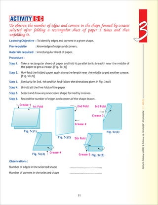 Grade:3-MathmaticsLaboratoryinPrimary&UpperPrimaryschools
33
11
To observe the number of edges and corners in the shape formed by creases
selected after folding a rectangular sheet of paper 5 times and then
unfolding it.
Learning Objective :
Pre-requisite :
Materials required :
Procedure :
Step 1.
Step 2.
Step 3.
Step 4.
Step 5.
Step 6.
Observations :
To identify edges and corners in a given shape.
Knowledge of edges and corners.
Arectangular sheet of paper.
Take a rectangular sheet of paper and fold it parallel to its breadth near the middle of
the paper to get a crease. [Fig. 5c(1)]
Now fold the folded paper again along the length near the middle to get another crease.
[Fig. 5c(2)]
Similarly for 3rd, 4th and 5th fold follow the directions given in Fig. 3 to 5
Unfold all the five folds of the paper
Select and draw any one closed shape formed by creases.
Record the number of edges and corners of the shape drawn.
Number of edges in the selected shape ...............................
Number of corners in the selected shape ...............................
ACTIVITY 5 C
Crease 1
1st Fold
Fig. 5c(1)
Fig. 5c(2)
2nd Fold
Crease 2
Crease 3
3rd Fold
Fig. 5c(3)
Crease 4
Fig. 5c(4) Crease 5 Fig. 5c(5)
5th Fold
 