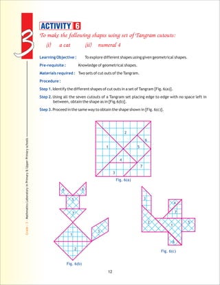 33
Grade:3-MathmaticsLaboratoryinPrimary&UpperPrimaryschools
12
To make the following shapes using set of Tangram cutouts:
(i) a cat (ii) numeral 4
To explore different shapes using given geometrical shapes.
Knowledge of geometrical shapes.
Two sets of cut outs of the Tangram.
Identify the different shapes of cut outs in a set of Tangram [Fig. 6(a)].
Using all the seven cutouts of a Tangram set placing edge to edge with no space left in
between, obtain the shape as in [Fig.6(b)].
Proceed in the same way to obtain the shape shown in [Fig. 6(c)].
Learning Objective :
Pre-requisite :
Materials required :
Procedure :
Step 1.
Step 2.
Step 3.
Fig. 6(a)
2
1 5
4
3
7
6
ACTIVITY 6
2
1
5
4
3
7
6
2
1
5
4
3
7
6
Fig. 6(b)
Fig. 6(c)
 
